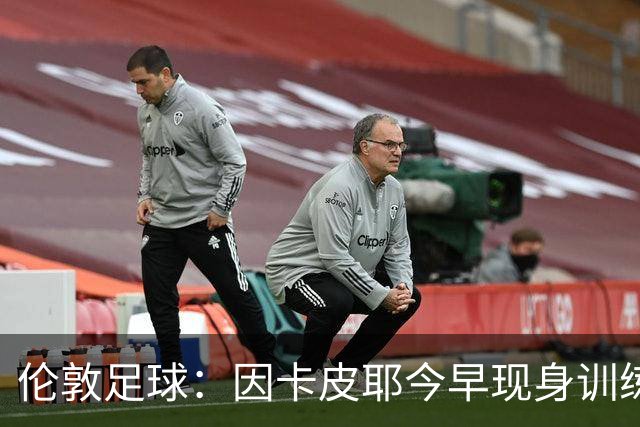 伦敦足球：因卡皮耶今早现身训练场，有望出战埃弗顿