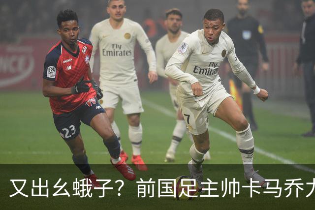 又出幺蛾子？前国足主帅卡马乔力挺姆巴佩，还曝光中国球员踢假球