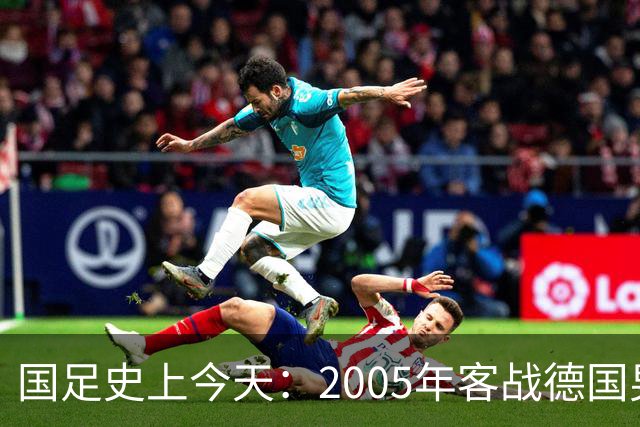 国足史上今天：2005年客战德国男足，猜猜比分是多少？出场17人今何在？（10月12日）