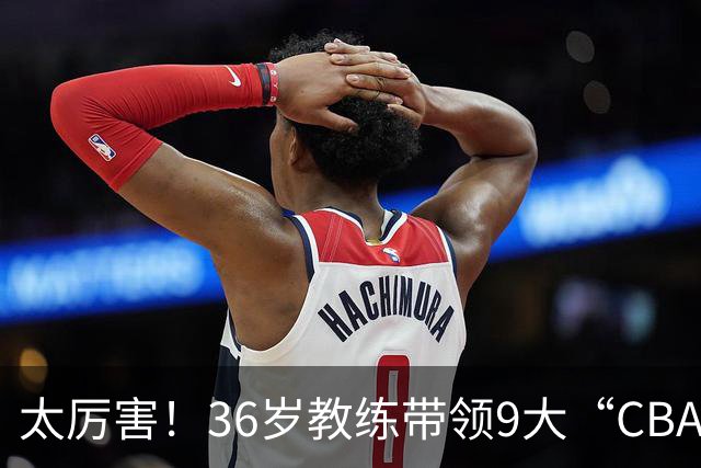 太厉害！36岁教练带领9大“CBA弃将” 掀翻2大冠军球队