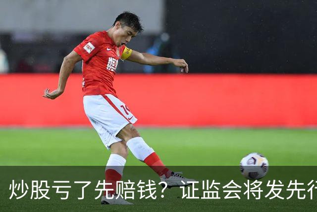 炒股亏了先赔钱？证监会将发先行赔付文件，中小投资者的腰杆直了