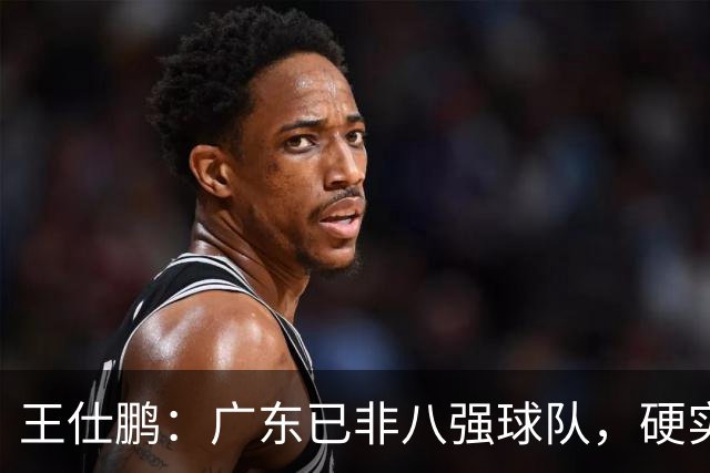 王仕鹏：广东已非八强球队，硬实力不强，本土无人能一场拿30分