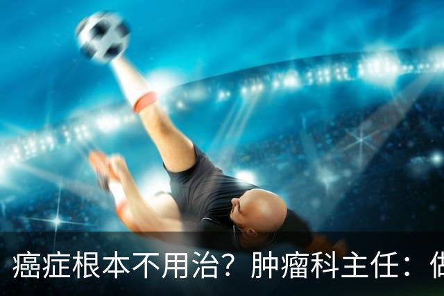 癌症根本不用治？肿瘤科主任：做好这 8 点，或可以长期生存