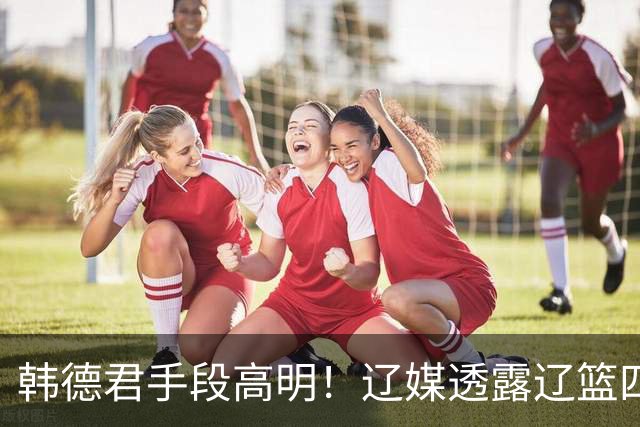 韩德君手段高明！辽媒透露辽篮四连胜发放奖金，回看他上任三月的各项动作，奖金只是最不起眼的一件